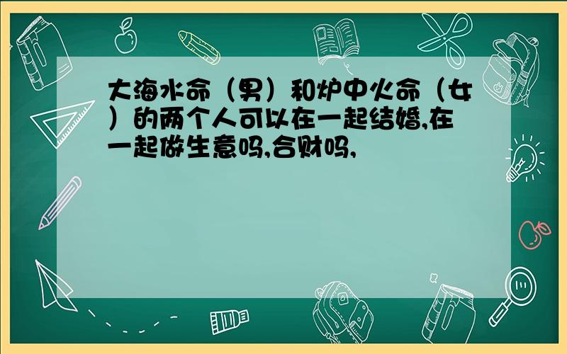 大海水命（男）和炉中火命（女）的两个人可以在一起结婚,在一起做生意吗,合财吗,