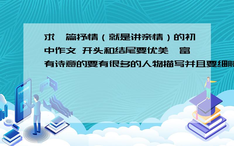 求一篇抒情（就是讲亲情）的初中作文 开头和结尾要优美,富有诗意的要有很多的人物描写并且要细腻一点的,还要在句中体现爱的!老师叫我们背诵!