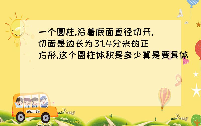 一个圆柱,沿着底面直径切开,切面是边长为31.4分米的正方形,这个圆柱体积是多少算是要具体