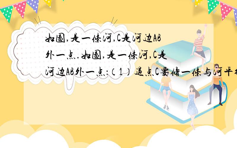 如图,是一条河,C是河边AB外一点.如图,是一条河,C是河边AB外一点：（1）过点C要修一条与河平行的绿化带,请作出正确的示意图．（2）现欲用水管从河边AB,将水引到C处,请在图上测量并计算出