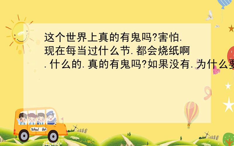 这个世界上真的有鬼吗?害怕.现在每当过什么节.都会烧纸啊.什么的.真的有鬼吗?如果没有.为什么要烧纸.这不是烂费钱么.