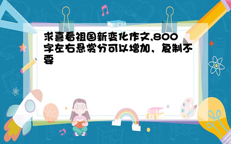 求喜看祖国新变化作文,800字左右悬赏分可以增加，复制不要