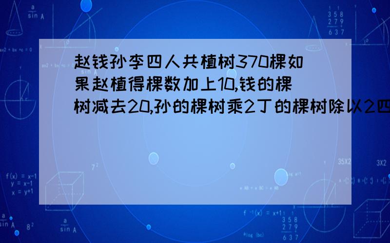 赵钱孙李四人共植树370棵如果赵植得棵数加上10,钱的棵树减去20,孙的棵树乘2丁的棵树除以2四人植树相等求