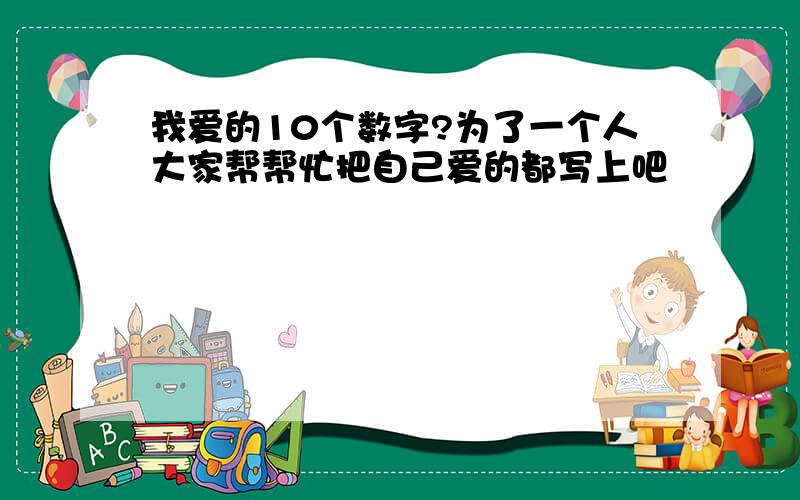 我爱的10个数字?为了一个人大家帮帮忙把自己爱的都写上吧