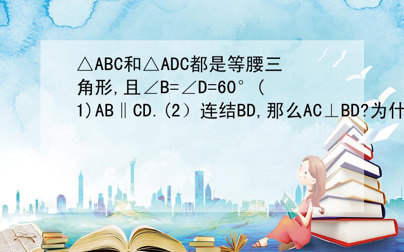 △ABC和△ADC都是等腰三角形,且∠B=∠D=60°(1)AB‖CD.(2）连结BD,那么AC⊥BD?为什么