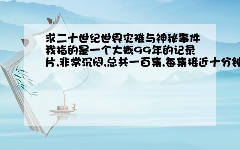 求二十世纪世界灾难与神秘事件我指的是一个大概99年的记录片,非常沉闷,总共一百集,每集接近十分钟.曾经在贵州电视台等频道放过.我在网上搜索了百度,谷歌,搜狐,雅虎以及我知道的所有视