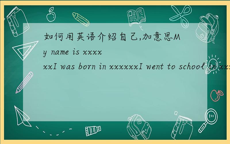 如何用英语介绍自己,加意思My name is xxxxxxI was born in xxxxxxI went to school in xxxxxx and graduated in the year 19xx/200xRight now I'm studying/working at xxxxxx,I've been with the school/company for xxxx years,I'm really enjoying my s