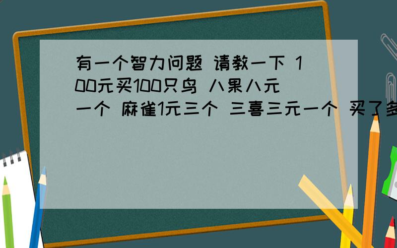 有一个智力问题 请教一下 100元买100只鸟 八果八元一个 麻雀1元三个 三喜三元一个 买了多少只这三种鸟?