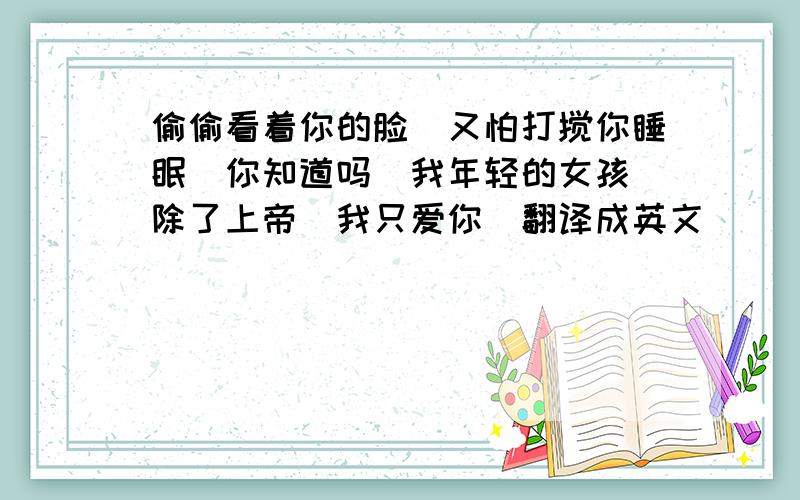 偷偷看着你的脸`又怕打搅你睡眠`你知道吗`我年轻的女孩`除了上帝`我只爱你（翻译成英文）