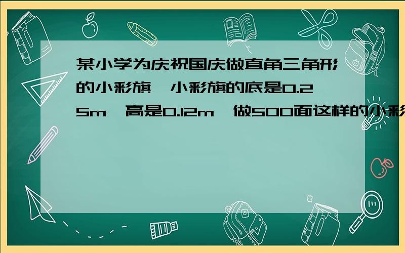 某小学为庆祝国庆做直角三角形的小彩旗,小彩旗的底是0.25m,高是0.12m,做500面这样的小彩旗,至少需多少平至少需多少平方米彩纸?