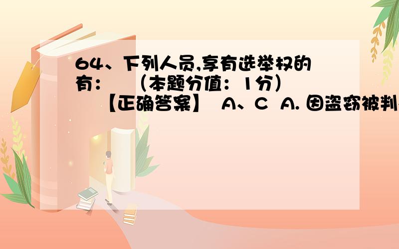 64、下列人员,享有选举权的有：   （本题分值：1分）    【正确答案】  A、C  A. 因盗窃被判处有期徒刑三年的罪犯  B. 年满12周岁,正在上中学的学生  C. 在我国长期居住的无国籍人  D. 完全不