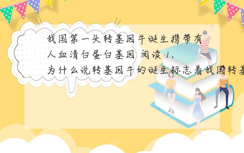 我国第一头转基因牛诞生携带有人血清白蛋白基因 阅读 1.为什么说转基因牛的诞生标志着我国转基因动物研究又上了一个新台阶?2.转基因牛的诞生在医学界有什么重要影响?