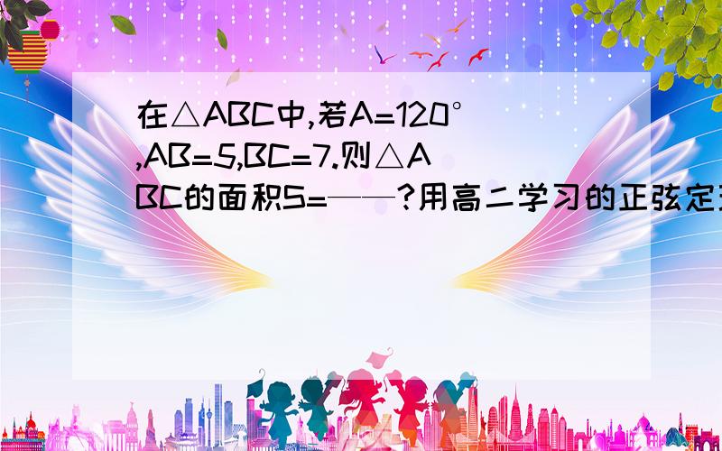 在△ABC中,若A=120°,AB=5,BC=7.则△ABC的面积S=——?用高二学习的正弦定理解,