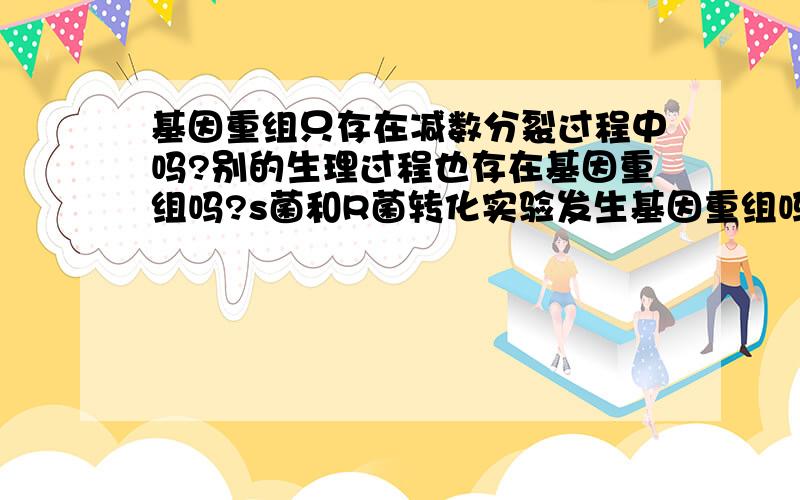 基因重组只存在减数分裂过程中吗?别的生理过程也存在基因重组吗?s菌和R菌转化实验发生基因重组吗?