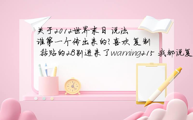 关于2012世界末日 说法 谁第一个传出来的?喜欢 复制 黏贴的2B别进来了warning215 我都说复制黏贴别进了 你还进来干啥 还有我的意思是这个说法谁在网络上传出来的