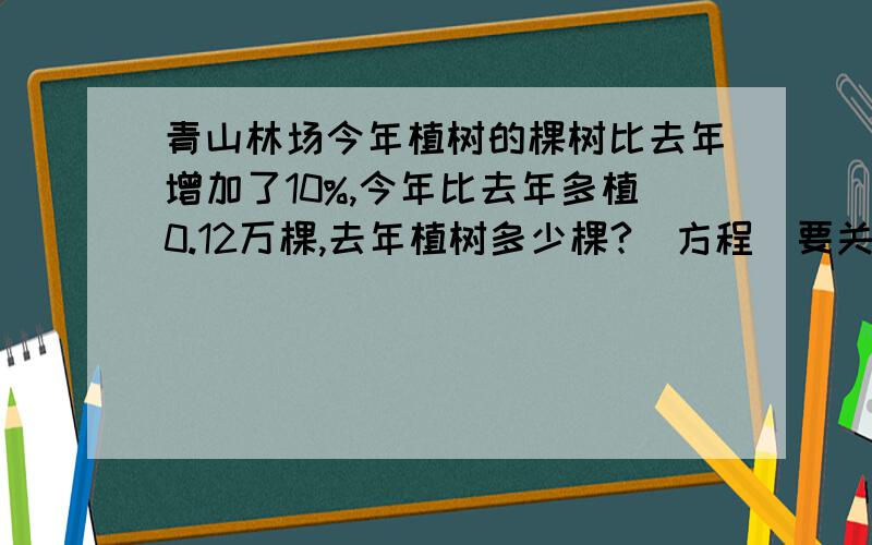 青山林场今年植树的棵树比去年增加了10%,今年比去年多植0.12万棵,去年植树多少棵?（方程）要关系式