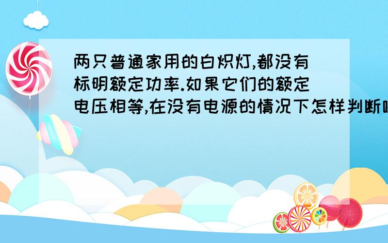 两只普通家用的白炽灯,都没有标明额定功率.如果它们的额定电压相等,在没有电源的情况下怎样判断哪一只灯泡的额定功率大?请说明理由.