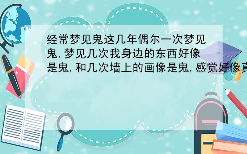 经常梦见鬼这几年偶尔一次梦见鬼,梦见几次我身边的东西好像是鬼,和几次墙上的画像是鬼,感觉好像真的一样,我使劲的想睁开眼晴都睁不开,想走也走不了.那几年我的工作从来都没顺利过,一