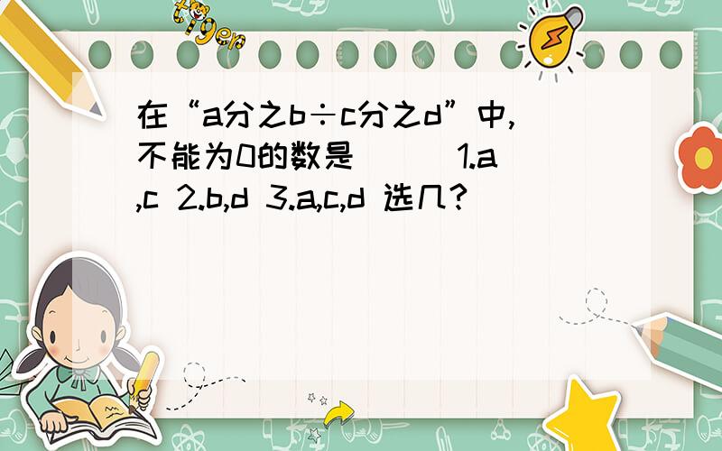 在“a分之b÷c分之d”中,不能为0的数是（ ） 1.a,c 2.b,d 3.a,c,d 选几?