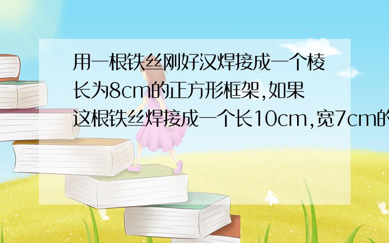 用一根铁丝刚好汉焊接成一个棱长为8cm的正方形框架,如果这根铁丝焊接成一个长10cm,宽7cm的长方形框架它的高应是多少