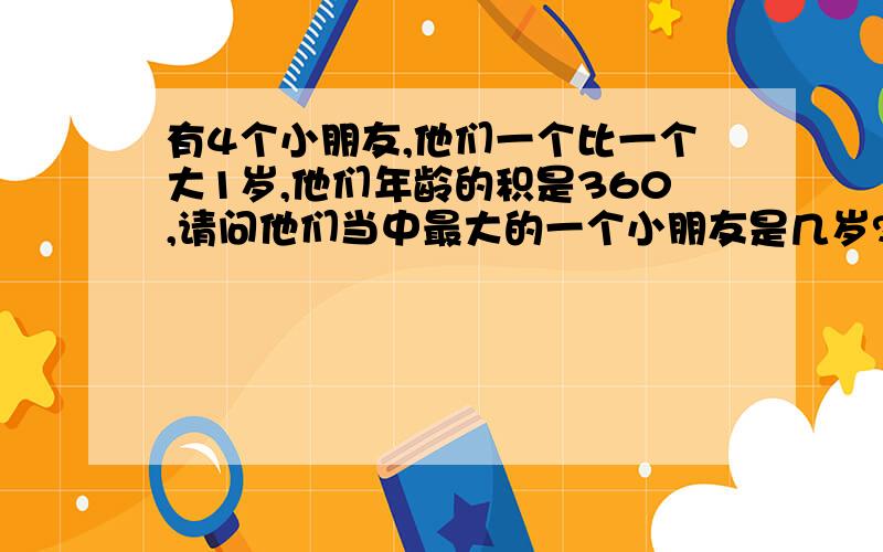 有4个小朋友,他们一个比一个大1岁,他们年龄的积是360,请问他们当中最大的一个小朋友是几岁?