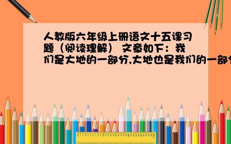 人教版六年级上册语文十五课习题（阅读理解） 文章如下：我们是大地的一部分,大地也是我们的一部分.青草、绿叶、花朵是我们的姐妹,麋（mí）鹿、骏马、雄鹰是我们的兄弟.树汁流经树