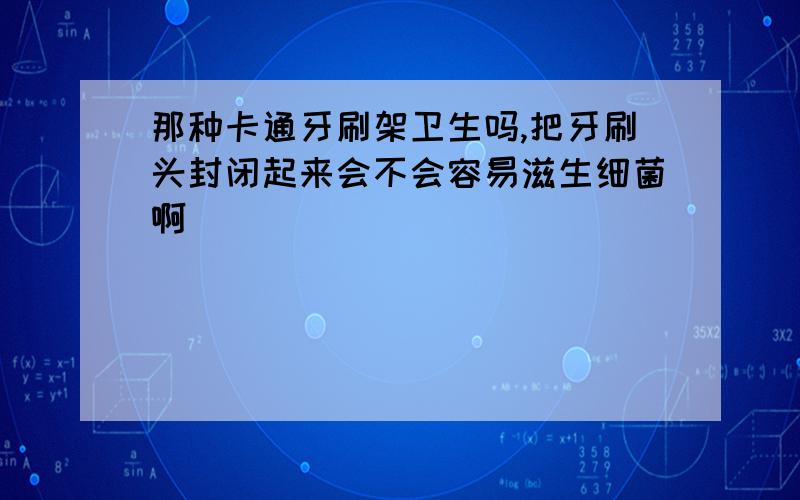 那种卡通牙刷架卫生吗,把牙刷头封闭起来会不会容易滋生细菌啊