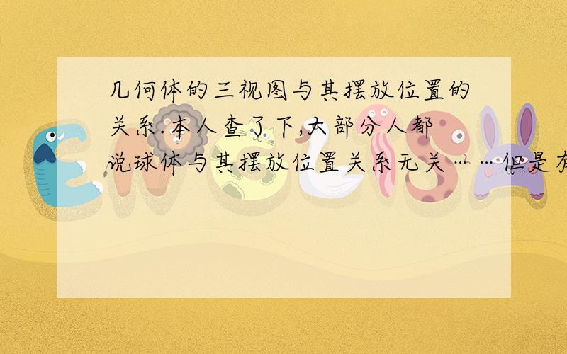 几何体的三视图与其摆放位置的关系.本人查了下,大部分人都说球体与其摆放位置关系无关……但是有个网友说是任何三视图都与摆放位置有关,并说把球体放入小坑的话三视图就不一样了,我