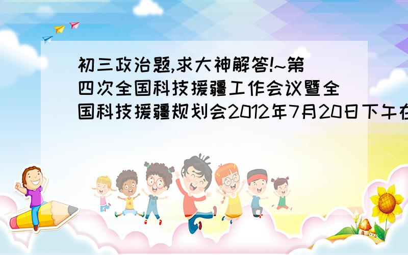 初三政治题,求大神解答!~第四次全国科技援疆工作会议暨全国科技援疆规划会2012年7月20日下午在乌鲁木齐召开,会议总结了近年来科技援疆取得的各项成就,并举行了重大项目签约仪式.这表明