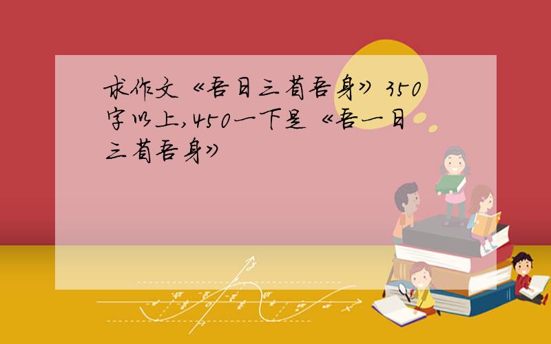 求作文《吾日三省吾身》350字以上,450一下是《吾一日三省吾身》