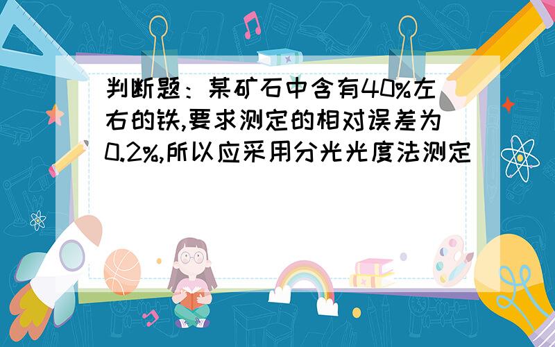 判断题：某矿石中含有40%左右的铁,要求测定的相对误差为0.2%,所以应采用分光光度法测定（ ）