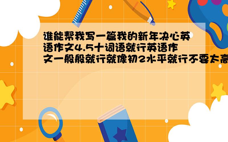 谁能帮我写一篇我的新年决心英语作文4.5十词语就行英语作文一般般就行就像初2水平就行不要太高用词不要太深奥要带中文翻译的