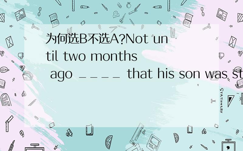 为何选B不选A?Not until two months ago ____ that his son was still alive.[A] he knew[B] did he know [C] he knows[D] he had known他是要说直到两个星期以前他才知道他的儿子还活着 .Not until two months ago 是不是句子状语?