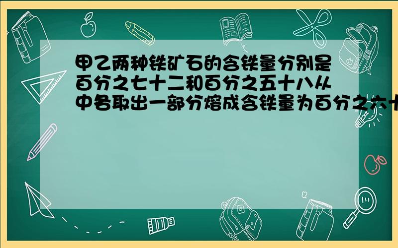 甲乙两种铁矿石的含铁量分别是百分之七十二和百分之五十八从中各取出一部分熔成含铁量为百分之六十二的铁锭如果从甲种矿石取出的数量比原来多10千克从乙种矿石取出的数量比原来少10