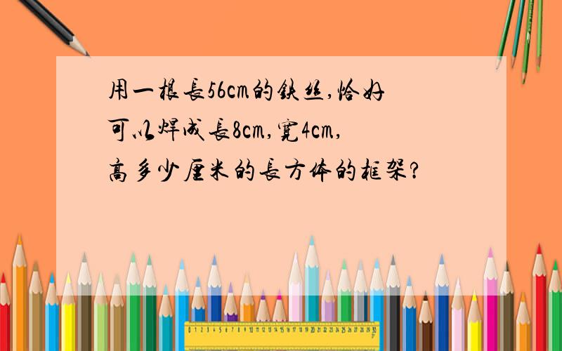 用一根长56cm的铁丝,恰好可以焊成长8cm,宽4cm,高多少厘米的长方体的框架?