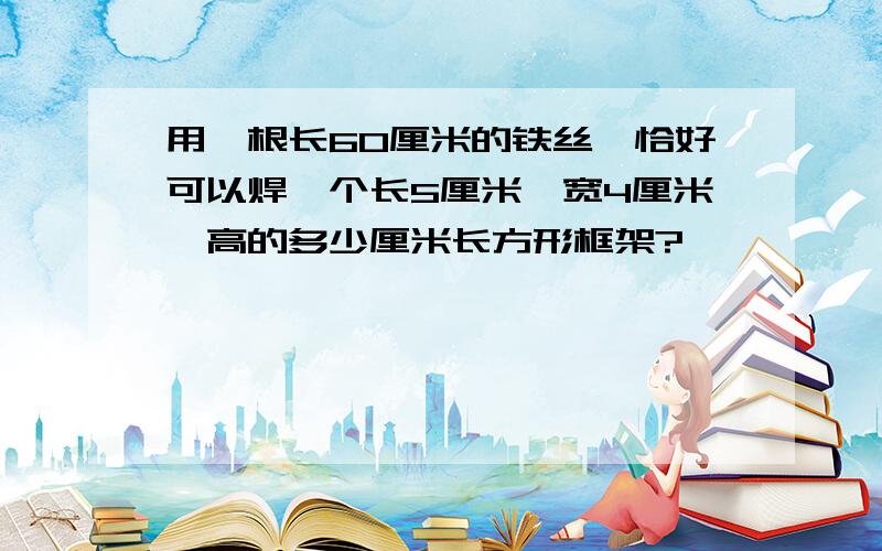 用一根长60厘米的铁丝,恰好可以焊一个长5厘米,宽4厘米,高的多少厘米长方形框架?