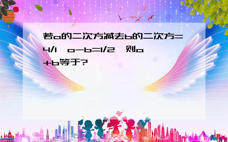 若a的二次方减去b的二次方=4/1,a-b=1/2,则a+b等于?