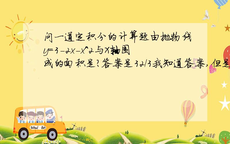 问一道定积分的计算题由抛物线y=3-2x-x^2与X轴围成的面积是?答案是32/3我知道答案,但是都快算死我了也没算对,能不能把计算过程告诉我呢?