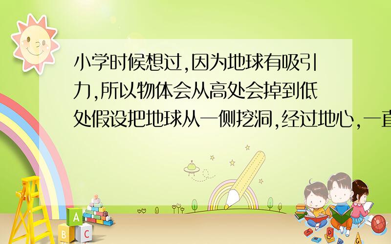 小学时候想过,因为地球有吸引力,所以物体会从高处会掉到低处假设把地球从一侧挖洞,经过地心,一直挖到地球另一侧,也就是把地球挖穿,把一个重物从洞的一侧扔进去,那这个物体会从另一侧