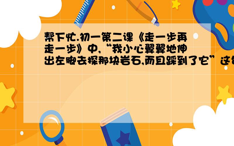 帮下忙.初一第二课《走一步再走一步》中,“我小心翼翼地伸出左脚去探那块岩石,而且踩到了它”这句话中的“探”能不能改成“站”字,为什么?答案当然是不能,但是为什么,具体的原因是什