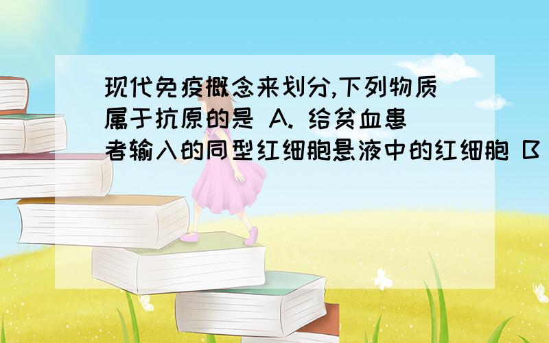 现代免疫概念来划分,下列物质属于抗原的是 A. 给贫血患者输入的同型红细胞悬液中的红细胞 B．因强烈击打体表而破裂的红细胞 C．自身新生成的白细胞 D．为体弱者注射的免疫球蛋白 望有