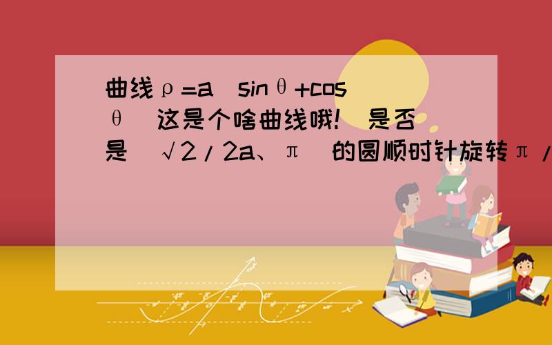 曲线ρ=a(sinθ+cosθ)这是个啥曲线哦!  是否是(√2/2a、π）的圆顺时针旋转π/4?