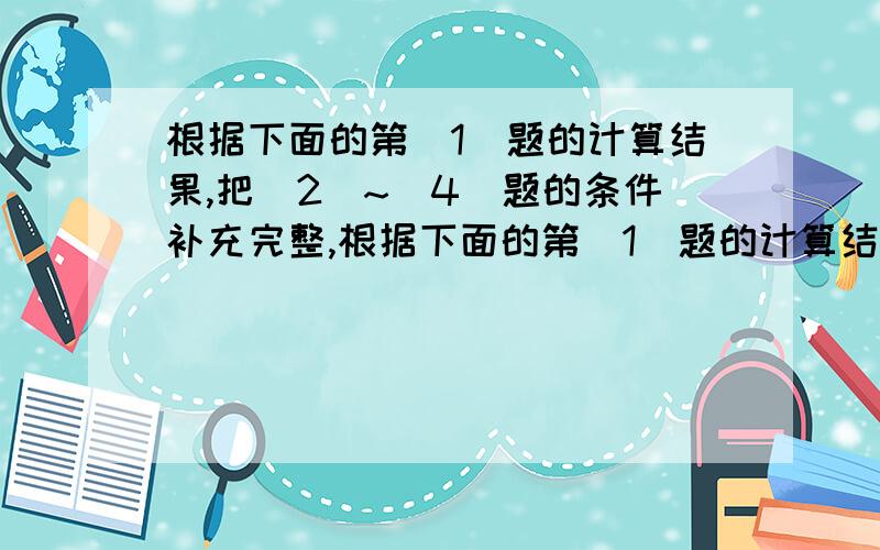 根据下面的第（1）题的计算结果,把（2）~（4）题的条件补充完整,根据下面的第（1）题的计算结果,把（2）~（4）题的条件补充完整1：水果店运来苹果300千克,运来梨的质量是苹果的四分之五