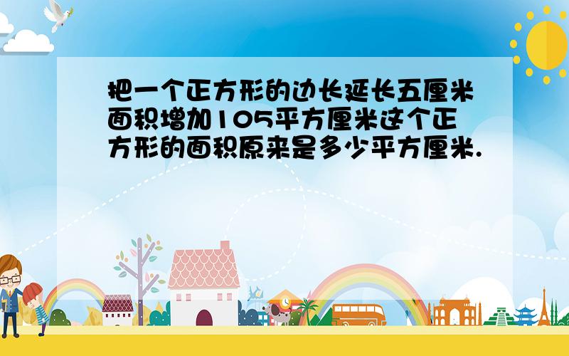 把一个正方形的边长延长五厘米面积增加105平方厘米这个正方形的面积原来是多少平方厘米.