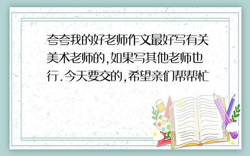 夸夸我的好老师作文最好写有关美术老师的,如果写其他老师也行.今天要交的,希望亲们帮帮忙