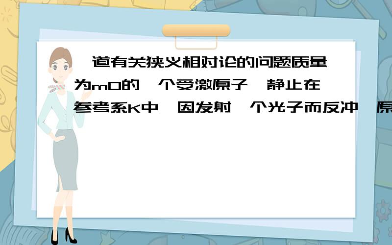 一道有关狭义相对论的问题质量为m0的一个受激原子,静止在参考系K中,因发射一个光子而反冲,原子的内能减少E,问光子的能量hv为多少