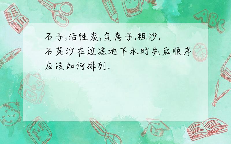 石子,活性炭,负离子,粗沙,石英沙在过滤地下水时先后顺序应该如何排列.