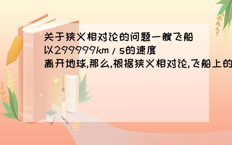 关于狭义相对论的问题一艘飞船以299999km/s的速度离开地球,那么,根据狭义相对论,飞船上的时间便会膨胀（时间变慢）.可是,地球也在相对于飞船以299999km/s的速度飞行,那么,照理来说地球上的