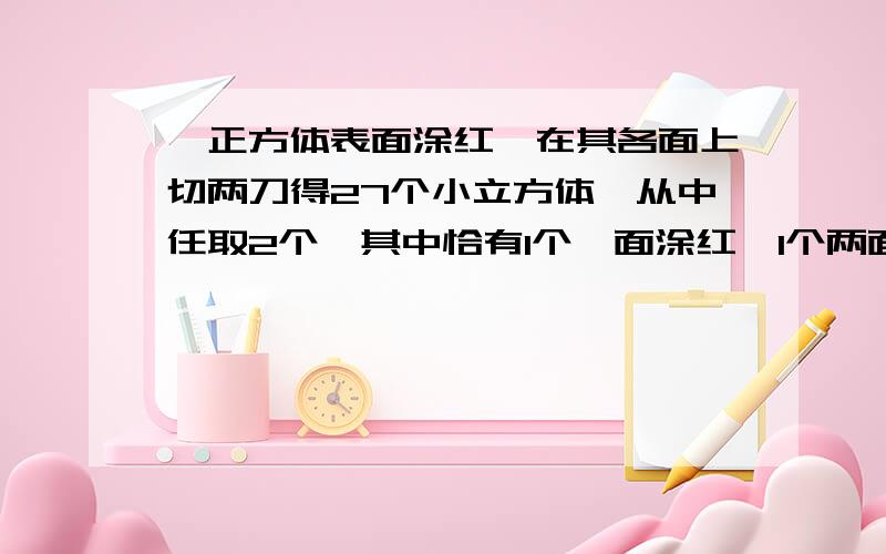 一正方体表面涂红,在其各面上切两刀得27个小立方体,从中任取2个,其中恰有1个一面涂红,1个两面涂红的概率是?