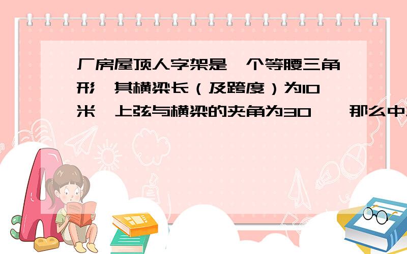 厂房屋顶人字架是一个等腰三角形,其横梁长（及跨度）为10米,上弦与横梁的夹角为30°,那么中主和上弦的分别是多少?